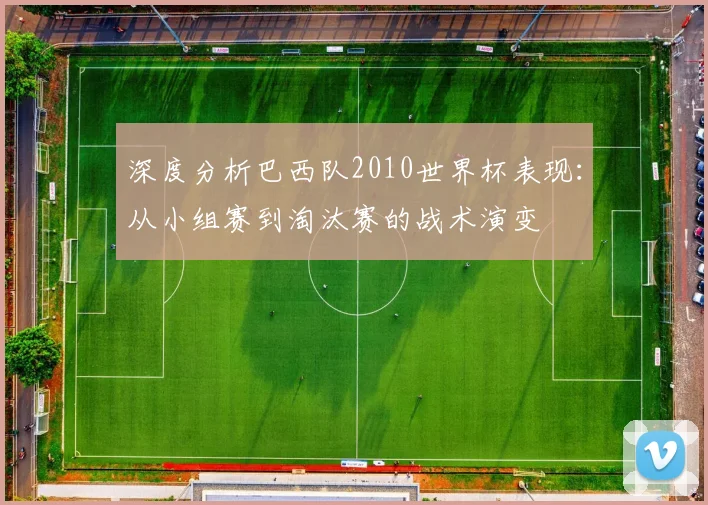 深度分析巴西队2010世界杯表现：从小组赛到淘汰赛的战术演变