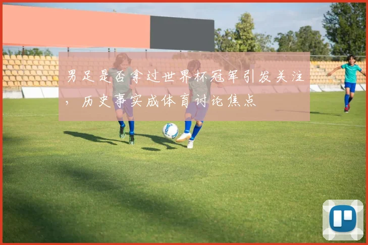 男足是否拿过世界杯冠军引发关注，历史事实成体育讨论焦点