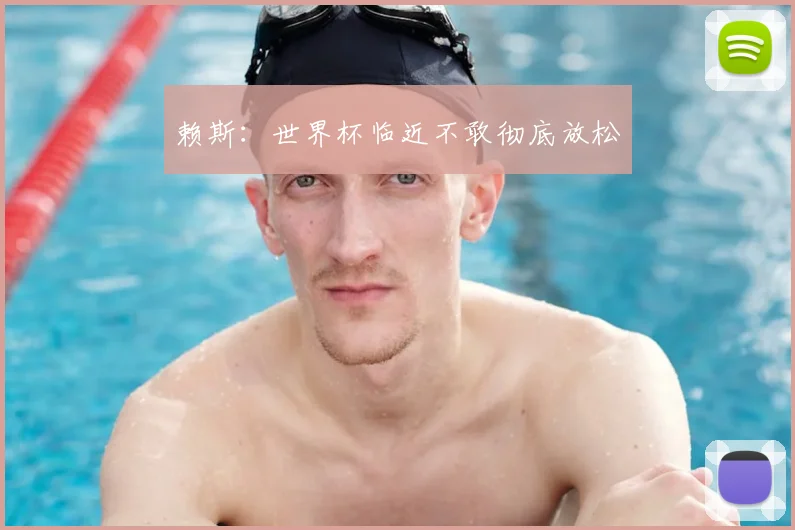 赖斯：世界杯临近不敢彻底放松
