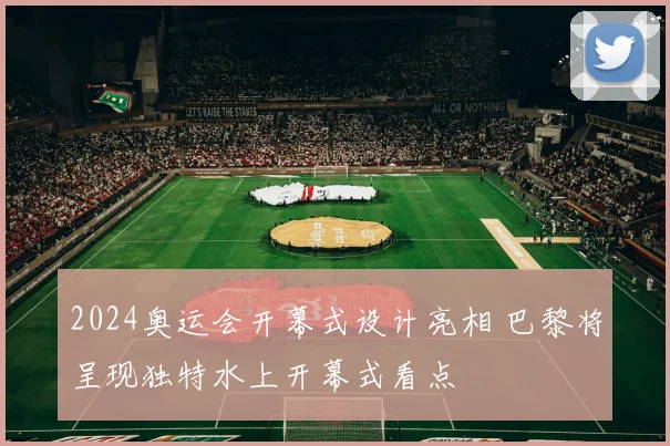 2024奥运会开幕式设计亮相 巴黎将呈现独特水上开幕式看点