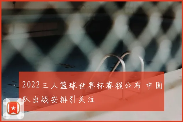 2022三人篮球世界杯赛程公布 中国队出战安排引关注
