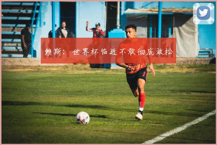 赖斯：世界杯临近不敢彻底放松