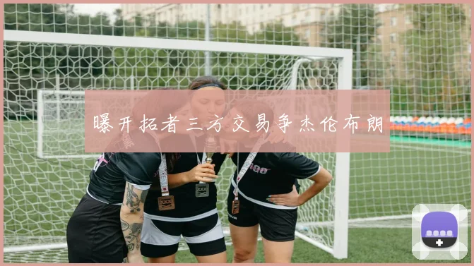 曝开拓者三方交易争杰伦布朗